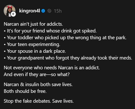 kingron4l

Narcan ain't just for addicts.
« It's for your friend whose drink got spiked.
= Your toddler who picked up the wrong thing at the park.
= Your teen experimenting.
= Your spouse in a dark place.
= Your grandparent who forgot they already took their meds.

Not everyone who needs Narcan is an addict.
And even if they are—so what?

Narcan & insulin both save lives.
Both should be free.

Stop the fake debates. Save lives.
