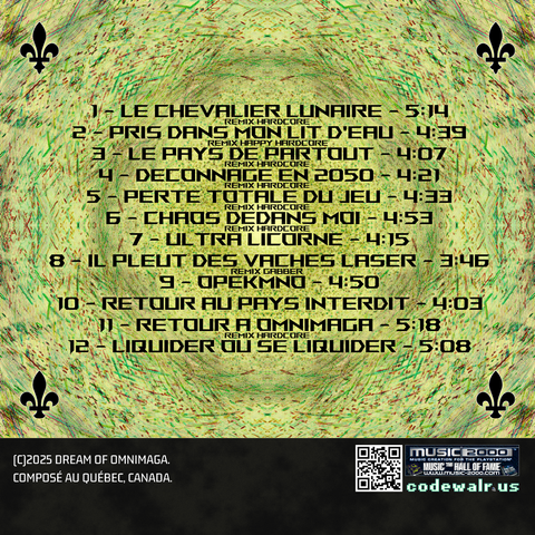 1 - Le Chevalier Lunaire (Remix Hardcore) - 5:14
2 - Pris Dans Mon Lit D Eau (Remix Hardcore) - 4:39
3 - Le Pays De Partout (Remix Hardcore) - 4:07
4 - Deconnage En 2050 (Remix Hardcore) - 4:21
5 - Perte Totale Du Jeu (Remix Hardcore) - 4:33
6 - Chaos Dedans Moi (Remix Hardcore) - 4:53
7 - Ultra Licorne - 4:15
8 - Il Pleut Des Vaches Laser (Remix Gabber) - 3:46
9 - Opekmno - 4:50
10 - Retour Au Pays Interdit - 4:03
11 - Retour A Omnimaga (Remix Hardcore) - 5:18
12 - Liquider Ou Se Liquider - 5:08

(C)2025 Dream of Omnimaga.
Composé au Québec, Canada.