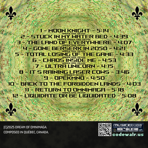 1 - Moon Knight (Hardcore Remix) - 5:14
2 - Stuck In My Water Bed (Hardcore Remix) - 4:39
3 - The Land Of Everywhere (Hardcore Remix) - 4:07
4 - Gone Berserk In 2050 (Hardcore Remix) - 4:21
5 - Total Losing Of The Game (Hardcore Remix) - 4:33
6 - Chaos Inside Me (Hardcore Remix) - 4:53
7 - Ultra Unicorn - 4:15
8 - It's Raining Laser Cows (Gabber Remix) - 3:46
9 - Opekmno - 4:50
10 - Back To The Forbidden Lands - 4:03
11 - Return To Omnimaga (Hardcore Remix) - 5:18
12 - Liquidate Or Be Liquidated - 5:08

(C)2025 Dream of Omnimaga
Composed in Québec, Canada.