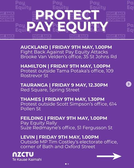 screenshot from @nz_ctu on 8 May 2025. 

" PROTECT PAY EQUITY

AUCKLAND I FRIDAY 9TH MAY,1.00PM 
Fight Back Against Pay Equity Attacks Brooke Van Velden's office, 35 St Johns Rd. 

HAMILTON I FRIDAY 9TH MAY, 1.00PM 
Protest outside Tama Potaka's office, 109 Rostrevor St 

TAURANGA I FRIDAY 9 MAY, 12.30PM 
Red Square, Spring Street 

THAMES I FRIDAY 9TH MAY, 1.30PM 
Protest outside Scott Simpson's office, 614 Pollen St. 

FEILDING I FRIDAY 9TH MAY, 1.00PM Pay Equity Rally 
Suze Redmayne's office, 51 Fergusson St 

LEVIN I FRIDAY 9TH MAY, 1.00PM 
Outside MP Tim Costley's electorate office, 
corner of Bath and Oxford Street.

 NZCTU Te Kauae Kaimahi."