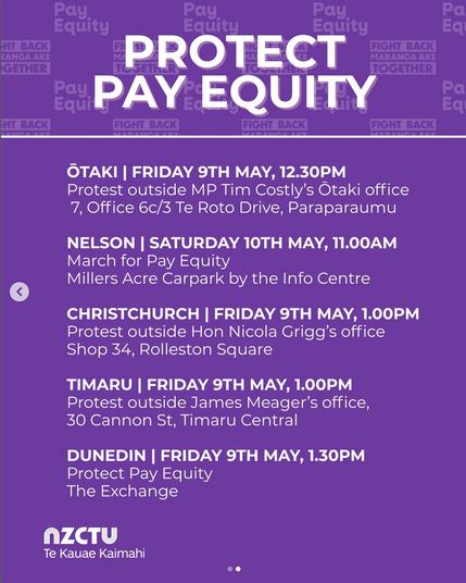 screenshot from @nz_ctu on 8 May 2025. 

PROTECT PAY EQUITY. 

OTAKI I FRIDAY 9TH MAY, 12.30PM 
Protest outside MP Tim Costly's Otaki office 
7, Office 6c/3 Te Roto Drive, Paraparaumu. 

NELSON I SATURDAY 10TH MAY, 11.00AM 
March for Pay Equity 
Millers Acre Carpark by the Info Centre. 

CHRISTCHURCH I FRIDAY 9TH MAY, 1.00PM 
Protest outside Hon Nicola Grigg's office Shop 34, Rolleston Square. 

TIMARU I FRIDAY 9TH MAY, 1.00PM 
Protest outside James Meager's office, 30 Cannon St, Timaru Central. 

DUNEDIN I FRIDAY 9TH MAY, 1.30PM Protect Pay Equity 
The Exchange. 

NZCTU Te Kauae Kaimahi."