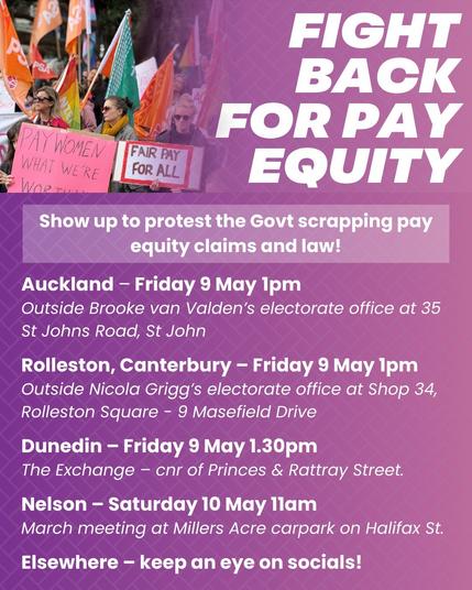 Fight back for pay equity! 
Show up to protest the Govt scrapping pay equity claims and law! 

* Auckland / Tāmaki Makaurau – Friday 9 May 1pm, outside Brooke van Valden’s electorate office at 35 St Johns Road, St John. 

* Rolleston, Canterbury / Tauwharekākaho, Waitaha – Friday 9 May 1pm, outside Nicola Grigg’s electorate office at Shop 34, Rolleston Square - 9 Masefield Drive. 

* Dunedin /  Ōtepoti  – Friday 9 May 1.30pm, The Exchange – cnr of Princes & Rattray Street. 

* Nelson / Whakatū – Saturday 10 May 11am, March meeting at Millers Acre carpark on Halifax St. 

* Elsewhere – keep an eye on socials!

Image and text source: Public Services Association Fb post 
Māori place names not in graphic.