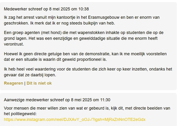 textshot van reacties op artikel op Voxweb.nl

- "Medewerker schreef op 8 mei 2025 om 10:38
Ik zag het arrest vanuit mijn kantoortje in het Erasmusgebouw en ben er enorm van geschrokken. Ik merk dat ik er nog steeds buikpijn van heb.
Een groep agenten (met hond) die met wapenstokken inhakte op studenten die op de grond lagen. Het was een eenzijdige en gewelddadige situatie die me enorm heeft verontrust.
Hoewel ik geen directe getuige ben van de demonstratie, kan ik me moeilijk voorstellen dat er een situatie is waarin dit geweld proportioneel is.
Ik heb heel veel waardering voor de studenten die zich keer op keer inzetten, ondanks het gevaar dat ze daarbij lopen."

- Aanwezige medewerker schreef op 8 mei 2025 om 11:30
"Voor mensen die meer willen zien van wat er gebeurd is, kijk dit, met directe beelden van het politiegeweld:
https://www.instagram.com/reel/DJXAvY_oOJ-/?igsh=MjRxZnNnOTE2eGdx
