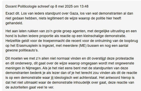 textshot van reactie op artikel op VOXweb.nl 

"Docent Politicologie schreef op 8 mei 2025 om 13:48

Exact dit. Los van ieders standpunt over Gaza, los van wat demonstranten al dan niet gedaan hebben, niets legitimeert de wijze waarop de politie hier heeft gehandeld.

Het aan laten rukken van zo’n grote groep agenten, met dergelijke uitrusting en een hond is buiten iedere proportie als reactie op een kleinschalige demonstratie. Hetzelfde geldt voor de troepenmacht die recent voor de ontruiming van de loopbrug op het Erasmusplein is ingezet, met meerdere (ME) bussen en nog een aantal gewone politieauto’s.

Dit moeten we met z’n allen niet normaal vinden en dit overstijgt deze protestactie en dit onderwerp, dit gaat over de wijze waarop omgegaan wordt met ongewenste meningen in Nijmegen. Als je het niet eens bent met de standpunten van deze demonstranten bedenk je als lezer dan of je het terecht zou vinden als dit de reactie is op een demonstratie waar jij ideologisch wel achterstaat. Het antwoord hierop is dat het niet uitmaakt waar de demonstratie inhoudelijk over gaat, deze reactie van de autoriteiten gaat veel te ver."