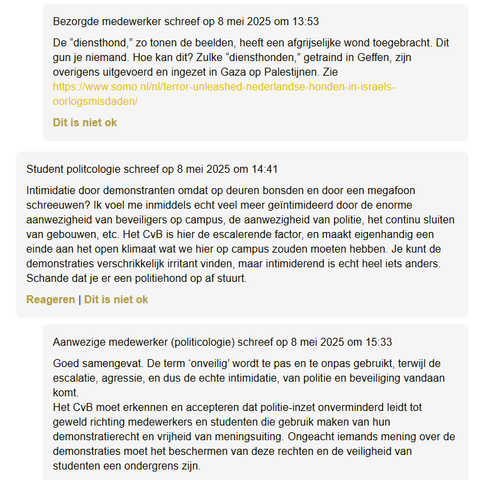 "Bezorgde medewerker 8 mei 2025 om 13:53
De “diensthond,” zo tonen de beelden, heeft een afgrijselijke wond toegebracht. Dit gun je niemand. Hoe kan dit? Zulke “diensthonden,” getraind in Geffen, zijn overigens uitgevoerd en ingezet in Gaza op Palestijnen. Zie https://www.somo.nl/nl/terror-unleashed-nederlandse-honden-in-israels-oorlogsmisdaden/ "

"Student politcologie 8 mei 2025 om 14:41
Intimidatie door demonstranten omdat op deuren bonsden en door 'n megafoon schreeuwen? Ik voel me inmiddels echt veel meer geïntimideerd door de enorme aanwezigheid van beveiligers op campus, de aanwezigheid van politie, het continu sluiten van gebouwen, etc. Het CvB is hier de escalerende factor, en maakt eigenhandig een einde aan het open klimaat wat we hier op campus zouden moeten hebben. Je kunt de demonstraties verschrikkelijk irritant vinden, maar intimiderend is echt heel iets anders. Schande dat je er een politiehond op af stuurt."

"Aanwezige medewerker (politicologie)  8 mei 2025 om 15:33
Goed samengevat. De term ‘onveilig’ wordt te pas en te onpas gebruikt, terwijl de escalatie, agressie, en dus de echte intimidatie, van politie en beveiliging vandaan komt.
Het CvB moet erkennen en accepteren dat politie-inzet onverminderd leidt tot geweld richting medewerkers en studenten die gebruik maken van hun demonstratierecht en vrijheid van meningsuiting. Ongeacht iemands mening over de demonstraties moet het beschermen van deze rechten en de veiligheid van studenten een ondergrens zijn."