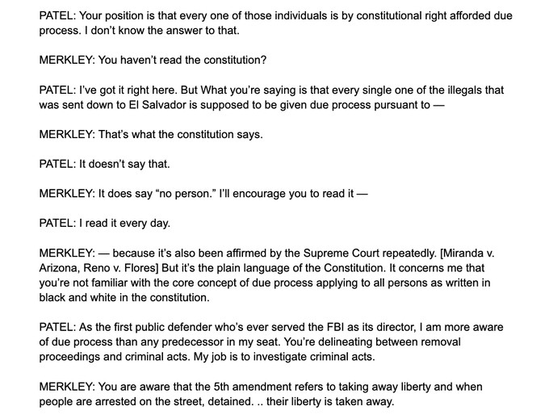 PATEL: Your position is that every one of those individuals is by constitutional right afforded due process. | don't know the answer to that.

MERKLEY: You haven't read the constitution?

PATEL: I've got it ight here. But What you're saying s that every single one of the illegals that was sent down to EI Salvador is supposed to be given due process pursuant to — MERKLEY: That's what the constitution says.

PATEL: It doesn't say that.

MERKLEY: It does say “no person.” Il encourage you to read it —

PATEL: | read it every day.

MERKLEY: — because it's also been affirmed by the Supreme Court repeatedly. [Miranda v. Arizona, Reno v. Flores] But t's the plain language of the Constitution. It concers me that you're not familiar with the core concept of due process applying to all persons as written in black and white in the constitution.

PATEL: As the first public defender who's ever served the FBI as its director, | am more aware of due process than any predecessor in my seat. You're delineating between removal proceedings and criminal acts. My job s to investigate criminal acts.

MERKLEY: You are aware that the 5th amendment refers to taking away liberty and when people are arrested on the street, detained. .. their liberty is taken away.