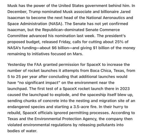Heather Cox Richardson 5/8/25
Musk Gets More Tax Money, NASA Being Cut, Environmental Damage  eather Cox Richardson 5/8/25
Musk Gets More Tax Money, NASA Being Cut, Environmental Damage  

Musk has the power of the United States government behind him. In December, Trump nominated Musk associate and billionaire Jared Isaacman to become the next head of the National Aeronautics and Space Administration (NASA). The Senate has not yet confirmed Isaacman, but the Republican-dominated Senate Commerce Committee advanced his nomination last week. The president’s proposed budget, released Friday, calls for cutting about 25% of NASA's funding—about $6 billion—and giving $1 billion of the money remaining to initiatives focused on Mars.

Yesterday the FAA granted permission for SpaceX to increase the number of rocket launches it attempts from Boca Chica, Texas, from 5 to 25 per year after concluding that additional launches would have "no significant impact” on the environment near the launchpad. The first test of a SpaceX rocket launch there in 2023 caused the launchpad to explode, and the spaceship itself blew up, sending chunks of concrete into the nesting and migration site of an endangered species and starting a 3.5-acre fire. In their hurry to rebuild, SpaceX officials ignored permitting processes. According to Texas and the Environmental Protection Agency, the company then violated environmental regulations by releasing pollutants into bodies of water.