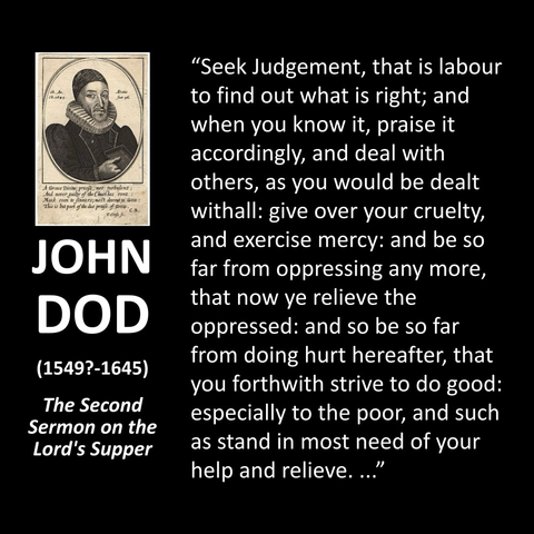 JOHN DOD (1549?-1645) The Second Sermon on the Lord's Supper "Seek Judgement, that is labour to find out what is right; and when you know it, praise it accordingly, and deal with others, as you would be dealt withall: give over your cruelty, and exercise mercy: and be so far from oppressing any more, that now ye relieve the oppressed: and so be so far from doing hurt hereafter, that you forthwith strive to do good: especially to the poor, and such as stand in most need of your help and relieve...."