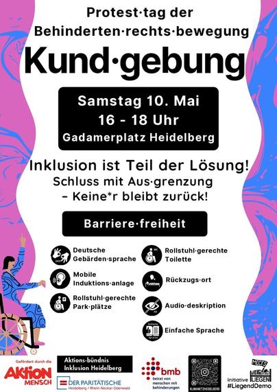 Protesttag der Behindertenrechtsbewegung

Kundgebung
Samstag 10. Mai 16-18 Uhr
Gadamerplatz Heidelberg

Inklusion ist Teil der Lösung!
Schluss mit Aus-grenzung Keine*r bleibt zurück!

Barrierefreiheit
Deutsche Gebärdensprache
Mobile Induktionsanlage
Rollstuhlgerechte Parkplätze
Rollstuhlgerechte Toilette
Rückzugsort
Audio-deskription
Einfache Sprache

Gefördert durch die
Aktion MENSCH
Aktions-bündnis Inklusion Heidelberg
DER PARITÄTISCHE Heidelberg Rhein-Neckar-Odenwald
bmb
beirat von menschen mit behinderungen
KLIMANETZHEIDELBERG
MECFS
Initiative LIEGEN