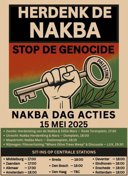 HERDENK DE NAKBA
STOP DE GENOCIDE

PALESTINE

NAKBA DAG ACTIES
15 MEI 2025

• Zwolle: Herdenking van de Nakba & Stille Mars - Rode Torenplein, 17:30
• Utrecht: Nakba Herdenking & Mars - Domplein, 18:00
• Maastricht: Nakba Mars - Stationsplein, 18:15
• Nijmegen: Filmvertoning "Where Olive Trees Weep" & Discussie - LUX, 19:30

SIT-INS OP CENTRALE STATIONS

• Middelburg - 17:00
• Zaandam - 17:00
• Alkmaar - 17:30
• Amsterdam - 18:00
• Breda - 18:00
• Den Bosch - 18:00
• Den Haag - TBC
• Deventer - 18:00
• Eindhoven - 18:00
• Enschede - 18:00
• Rotterdam - 18:00