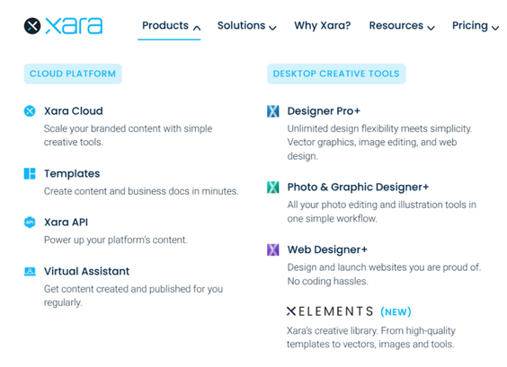 Xara's website products menu:

CLOUD PLATFORM
Xara Cloud - Scale your branded content with simple creative tools.
Templates - Create content and business docs in minutes
Xara APl - Power up your platform’s content.
Virtual Assistant - Get content created and published for you regularly

DESKTOP CREATIVE TOOLS
Designer Pro+  -  Unlimited design flexibility meets simplicity. Vector graphics, image editing, and web design.
Photo & Graphic Designer+ - All your photo editing and illustration tools in one simple workflow
Web Designer+ -  Design and launch websites you are proud of. No coding hassles. 
XELEMENTS (new): Xara's creative library. From high-quality templates to vectors, images and tools