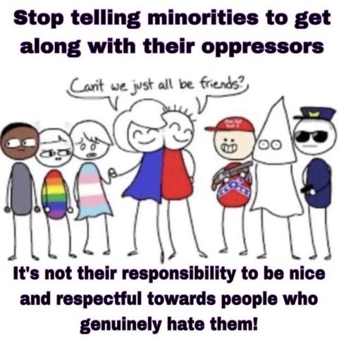 A drawing of a woman in blue and a man in red hugging and saying "Can't we just all be friends?"
on the woman's side are members of oppressed minorities, looking uneasy. On the mans side, there is a smiling maga man in a Confederate jacket and holding a gun, an unfriendly looking cop brandishing his gun, and a kkk member. 
The text reads "stop telling minorities to get along with their oppressors. Its not their responsibility to be nice and respectful to people who genuinely hate them!"