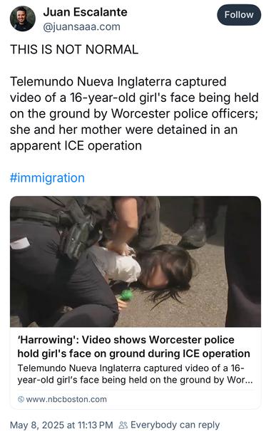 Juan Escalante @juansaaa.com:

This is not normal  

Telemundo Nueva Inglaterra captured video of a 16-year-old girl's face being held on the ground by Worcester police officers; she and her mother were detained in an apparent ICE operation
#immigration
'Harrowing': Video shows Worcester police hold girl's face on ground during ICE operation
Telemundo Nueva Inglaterra captured video of a 16-year-old girl's face being held on the ground