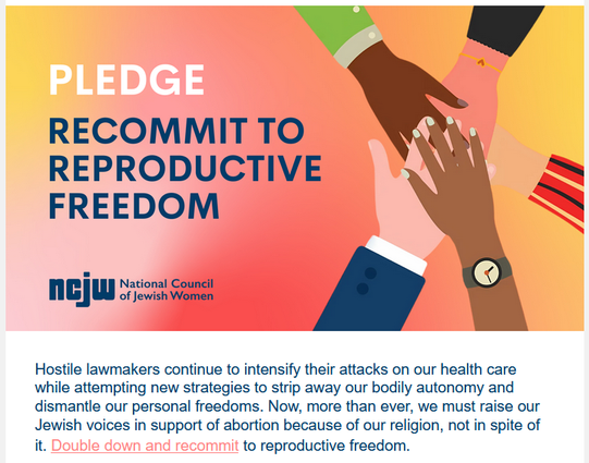 Pledge
Recommit to Reproductive Freedom
NCJW National Council of Jewish Women

Hostile lawmakers continue to intensify their attacks on our health care while attempting new strategies to strip away our bodily autonomy and dismantle our personal freedoms. Now, more than ever, we must raise our Jewish voices in support of abortion because of our religion, not in spite of it. Double down and recommit to reproductive freedom.