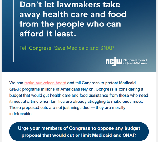 Don't let lawmakers take away health care and food from the people who can afford it least.

Tell Congress: Save Medicaid and SNAP
NCJW National Council of Jewish Women

We can make our voices heard and tell Congress to protect Medicaid, SNAP, programs millions of Americans rely on. Congress is considering a budget that would gut health care and food assistance from those who need it most at a time when families are already struggling to make ends meet. These proposed cuts are not just misguided — they are morally indefensible.

Urge your members of Congress to oppose any budget proposal that would cut or limit Medicaid and SNAP.