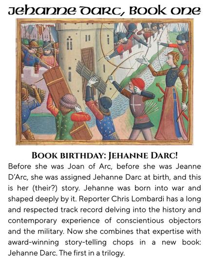Jehanne Darc, Book One

Image: Joan of Arc at the Porte Saint-Honoré during the Siege of Paris 1429
Joan stands among a group of bowyers and men prearing to lay bridges over a moat to the gates of Paris, as other archers aim down at them. (from a 1484 account of the reign of Charles V).

BOOK BIRTHDAY: JEHANNE DARC!
Before she was Joan of Arc, before she was Jeanne
D'Arc, she was assigned Jehanne Darc at birth, and this
is her (their?) story. Jehanne was born into war and
shaped deeply by it. Reporter Chris Lombardi has a long
and respected track record delving into the history and
contemporary experience of conscientious objectors
and the military. Now she combines that expertise with
award-winning story-telling chops in a new book:

Jehanne Darc. The first in a trilogy.