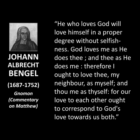 JOHANN ALBRECHT BENGEL (1687-1752) Gnomon (Commentary on Matthew) "He who loves God will love himself in a proper degree without selfish-ness. God loves me as He does thee ; and thee as He does me: therefore l ought to love thee, my neighbour, as myself; and thou me as thyself: for our love to each other ought to correspond to God's love towards us both."