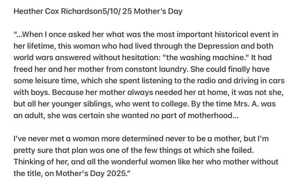 Heather Cox Richardson5/10/ 25 Mother's Day

“..When | once asked her what was the most important historical event in her lifetime, this woman who had lived through the Depression and both world wars answered without hesitation: "the washing machine." It had freed her and her mother from constant laundry. She could finally have some leisure time, which she spent listening to the radio and driving in cars with boys. Because her mother always needed her at home, it was not she, but all her younger siblings, who went to college. By the time Mrs. A. was an adult, she was certain she wanted no part of motherhood...

I've never met a woman more determined never to be a mother, but I'm pretty sure that plan was one of the few things at which she failed. Thinking of her, and all the wonderful women like her who mother without the title, on Mother's Day 2025."