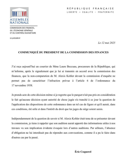 COMMUNIQUE DU PRESIDENT DE LA COMMISSION DES FINANCES
J'ai reèu aujourd'hui un courrier de Mme Laure Beccuau, procureure de la République, qui m’informe, aprés le signalement que je lui ai transmis en accord avec la commission des finances, que la non-comparution de M. Alexis Kohler devant la commission d’enquête ne permet pas de caractériser l'infraction prévue a [Iarticle 6 de ['ordonnance du 17 novembre 1958. Je prends acte de cette décision même si je regrette que le parquet n'ait pas pris en considération
le fait qu'aucune décision ayant autorité de chose jugée n'a tranché a ce jour la question de l'application des dispositions de cette ordonnance dans un tel cas de figure et qu'il aurait, dans ces conditions, été utile et dans l'intérêt du droit que les juges du siège soient saisis.

Eric Coquerel