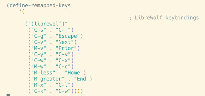 (define-remapped-keys
    '(
                                        ; LibreWolf keybindings
      ("(librewolf)"
       ("C-s" . "C-f")
       ("C-g" . "Escape")
       ("C-v" . "Next")
       ("M-v" . "Prior")
       ("C-y" . "C-v")
       ("C-w" . "C-x")
       ("M-w" . "C-c")
       ("M-less" . "Home")
       ("M-greater" . "End")
       ("M-x" . "C-l")
       ("C-k" . "C-w"))))