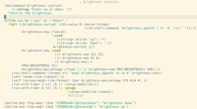 (defcommand brightness (action)
    ((:string "Enter up or down: "))
  "Control the brightness.

ACTION can be \"up\" or \"down\"."
  (let* ((brightness-current (nth-value 0 (parse-integer
                                           (run-shell-command "brightness_agan2k | tr -d '\\n'" 't))))
         (brightness-new (funcall
                          (cond
                            ((string= action "up") '+)
                            ((string= action "down") '-))
                          brightness-current 1))
         (brightness-new (cond
                           ((> brightness-new 15) 15)
                           ((< brightness-new 0) 0)
                           (t brightness-new)))
         (MAX-BRIGHTNESS 15)
         (brightness-percentage (float (* (/ brightness-new MAX-BRIGHTNESS) 100))))
    (run-shell-command (format nil "exec brightness_agan2k -b ~d &" brightness-new))
    (setf *mode-line-timeout* 1)
    (setf *screen-mode-line-format* (bar brightness-percentage 176 #\# #\.))
    (run-with-timer 3 nil (lambda () (setup-modeline)))
    (run-with-timer 6 nil (lambda () (progn
                                  (setup-modeline-timeout)
                                  nil)))))

(define-key *top-map* (kbd "XF86MonBrightnessDown") "brightness down")
(define-key *top-map* (kbd "XF86MonBrightnessUp") "brightness up")