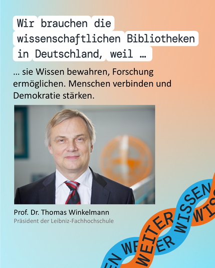 Grafik mit Text und Foto: "Wir brauchen die wissenschaftlichen Bibliotheken in Deutschland, weil sie Wissen bewahren, Forschung ermöglichen. Menschen verbinden und Demokratie stärken.“ Prof. Dr. Thomas Winkelmann, Präsident der Leibniz-Fachhochschule