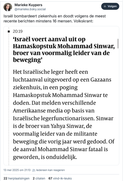 screenhsot van post van Marieke Kuypers op Bluesky:
‪@marieke.bsky.social‬
Israël bombardeert ziekenhuis en doodt volgens de meest recente berichten minstens 16 mensen. Volkskrant:
[screenshot} 
20:19
‘Israël voert aanval uit op Hamaskopstuk Mohammad Sinwar, broer van voormalig leider van de beweging’
Het Israëlische leger heeft een luchtaanval uitgevoerd op een Gazaans ziekenhuis, in een poging Hamaskopstuk Mohammad Sinwar te doden. Dat melden verschillende Amerikaanse media op basis van Israëlische legerfunctionarissen. Sinwar is de broer van Yahya Sinwar, de voormalig leider van de militante beweging die vorig jaar werd gedood. Of de aanval Mohammad Sinwar fataal is geworden, is onduidelijk.