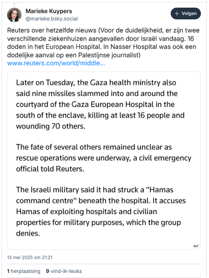 screenshot van post van Marieke Kuypers op Bluesky:
‪@marieke.bsky.social‬
Reuters over hetzelfde nieuws (Voor de duidelijkheid, er zijn twee verschillende ziekenhuizen aangevallen door Israël vandaag. 16 doden in het European Hospital. In Nasser Hospital was ook een dodelijke aanval op een Palestijnse journalist) 
[screenshot van Reuters-website:
"Later on Tuesday, the Gaza health ministry also said nine missiles slammed into and around the courtyard of the Gaza European Hospital in the south of the enclave, killing at least 16 people and wounding 70 others.
The fate of several others remained unclear as rescue operations were underway, a civil emergency official told Reuters. 
The Israeli military said it had struck a "Hamas command centre" beneath the hospital. It accuses Hamas of exploiting hospitals and civilian properties for military purposes, which the group denies."]
