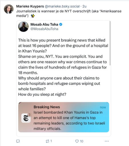 screenshot van post (in draadje) van Marieke Kuypers op Bluesky: 
@marieke.bsky.social‬
Journalistiek is wanneer je de NYT overschrijft (aka “Amerikaanse media”)  ✨
[screenshot van de post die ze citeert, van Mosab Abu Toha:
@MosabAbuToha
This is how you present breaking news that killed at least 16 people? And on the ground of a hospital in Khan Younis? Shame on you, NYT. You are complicit. 
You and others are one reason why war crimes continue to claim the lives of hundreds of refugees in Gaza for 18 months.
Why should anyone care about their claims to bomb hospitals and refugee camps wiping out whole families? How do you sleep at night?
[screenshot van NYT: 
Breaking News :
srael bombarded Khan Younis in Gaza in an attempt to kill one of Hamas's remaining leaders, according to two Israeli military officials.]