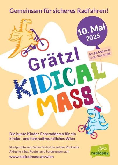 Flyer der Grätzl Kidical Mass, ganz oben steht "Gemeinsam für sicheres Radfahren!", darunter das Datum: "10. Mai 2025 (am 24. Mai auch in der Innenstadt)

In der Mitte des Flyerst ist ein weißer Fleck, der scheinbar wie ein Farbfleck aussehen soll, darin steht "Grätzl Kidicak Mass", jeweils darunter und darüber ist ein kleiner Dinosaurier auf einem Fahrrad.

Unten steht noch:

"Gemeinsam für sicheres Radfahren! 

Die bunte Kinder-Fahrraddemo für ein kinder- und fahrradfreundliches Wien 

Startpunkte und Zeiten findest du auf der Rückseite. Aktuelle Infos, Routen und Forderungen auf: www.kidicalmass.at/wien"

