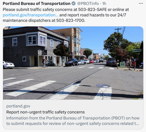 pbot tweet "Please submit traffic safety concerns at 503-823-SAFE or online at https://portland.gov/transportation/823-safe and report road hazards to our 24/7 maintenance dispatchers at 503-823-1700."

preview card shows a typical shitty intersection on one of our narrower main street corridors, with cars parked too close, curb radii too big, marked crosswalk but 40-some ft between curbs and a huge lifted pickup coming toward you not going to yield and the driver not going to face any consequences (neither will the traffic Engineers)