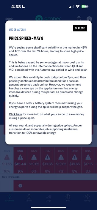 Screen shot from a notification in the Amber Electric app received during the dinner-time energy crisis this week, where home owners like myself are being rewarded for stabilising the grid.  It reads:

PRICE SPIKES - MAY 8 We're seeing some significant volatility in the market in NSW and ACT over the last 24 hours, leading to some high price spikes.

This is being caused by some outages at major coal plants and limitations on the interconnections between QLD and VIC, combined with the Autumn lo…