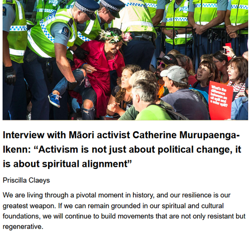 Interview with Māori activist Catherine Murupaenga-Ikenn: “Activism is not just about political change, it is about spiritual alignment”
Priscilla Claeys, Jasber Singh, originally published by Agro-Ecology Now!  April 18, 2025

We are living through a pivotal moment in history, and our resilience is our greatest weapon. If we can remain grounded in our spiritual and cultural foundations, we will continue to build movements that are not only resistant but regenerative.

Fossil Fuel Action, Auckland – Catherine being detained by yellow vested police at a climate action, Auckland, 2016. Photo: Greenpeace

This interview was conducted on 4 September 2024. It was recorded, transcribed & edited by Priscilla Claeys and Jasber Singh.

I have seen the UN become more & more fascistic with the capturing of different UN agencies by corporate agendas. ...I have played a role...working on documenting oral histories & indigenous knowledge systems to ensure they are recognized & integrated into contemporary governance frameworks. The ability to bridge activism with research has enabled me to push for legislative changes that respect indigenous sovereignty...my role has expanded to include mentoring younger activists, and engaging in grassroots mobilization to strengthen our collective voice. It’s not just about preserving culture—it’s about reclaiming our inherent rights & ensuring that our descendants live in a world where they are not subjugated by systems designed to erase them.


