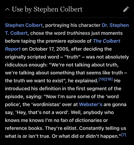 Use by Stephen Colbert
edit
Stephen Colbert, portraying his character Dr. Stephen T. Colbert, chose the word truthiness just moments before taping the premiere episode of The Colbert Report on October 17, 2005, after deciding the originally scripted word – "truth" – was not absolutely ridiculous enough: "We're not talking about truth, we're talking about something that seems like truth – the truth we want to exist", he explained.[15][16] He introduced his definition in the first segment of the …
