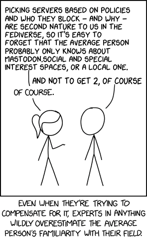 https://foone.github.io/xkcd2501-generator/

PICKING SERVERS BASED ON POLICIES
AND WHO THEY BLOCK — AND WHY —
ARE SECOND NATURE TO US IN THE
FEDIVERSE, 50 IT'S EASY TO
FORGET THAT THE AVERAGE PERSON
PROBABLY ONLY KNOWS ABOUT
MASTODON.SOCIAL AND SPECIAL
INTEREST SPACES, OR A LOCAL ONE.
Tao NOT TO GET 2, OF COURSE
OF COURSE. )

EVEN UHEN THEYRE TRYING TO
COMPENSATE. FoR IT, EXPERTS IN ANYTHNG
WILDLY OVERESTIMATE THE AVERAGE
PERSON'S FAMLIARTY WITH THEIR FIELD.
