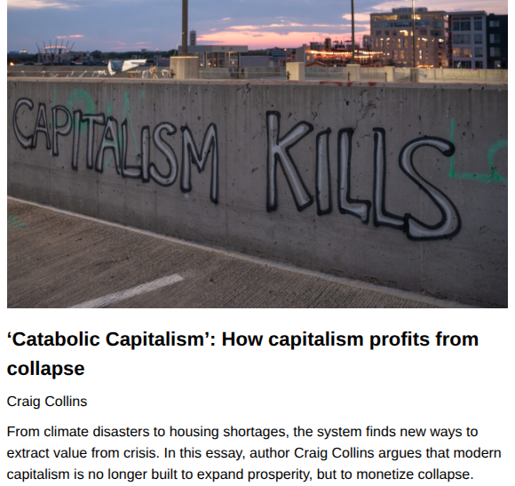 ‘Catabolic Capitalism’: How capitalism profits from collapse
Craig Collins, originally published by CounterPunch
June 29, 2026

From climate disasters to housing shortages, the system finds new ways to extract value from crisis. In this essay, author Craig Collins argues that modern capitalism is no longer built to expand prosperity, but to monetize collapse.

Featured Image: Chad Davis, CC BY 2.0 , via Wikimedia Commons. Graffiti that says "capitalism kills" spray painted on a bridge or overpass, overlooking an industrial and business part of a large city.