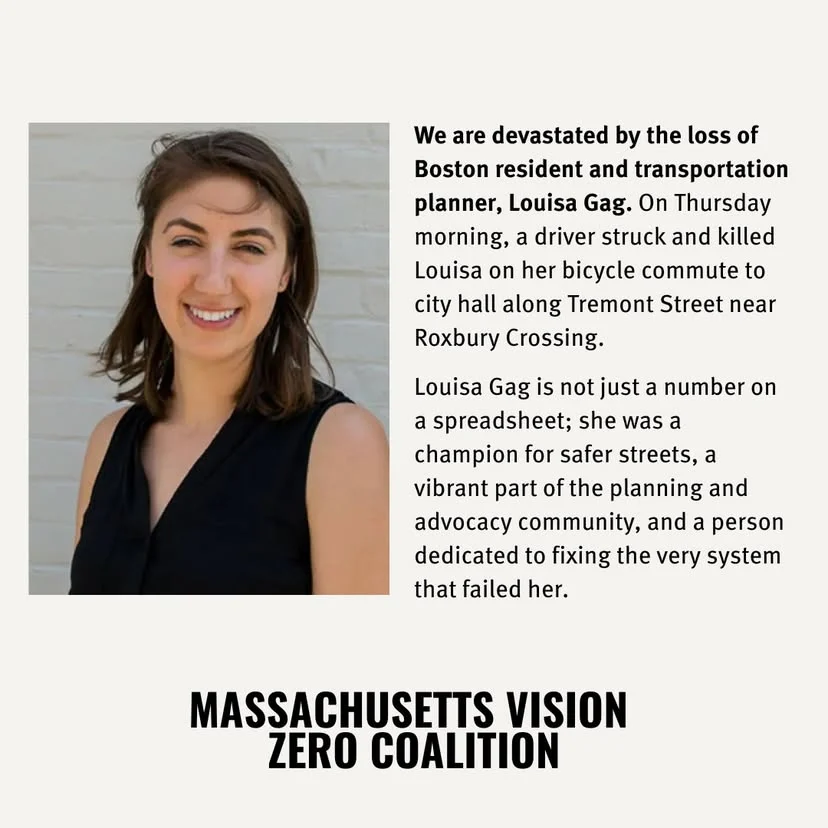 We are devastated by the loss of Boston resident and transportation planner, Louisa Gag. On Thursday morning, a driver struck and killed Louisa on her bicycle commute to city hall along Tremont Street near Roxbury Crossing. Louisa Gag is not just a number on a spreadsheet; she was a champion for safer streets, a vibrant part of the planning and advocacy community, and a person dedicated to fixing the very system that failed her.
MASSACHUSETTS VISION
ZERO COALITION