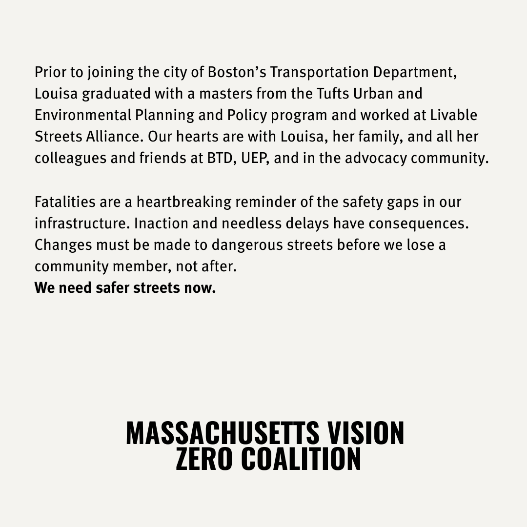 Prior to joining the city of Boston’s Transportation Department,
Louisa graduated with a masters from the Tufts Urban and
Environmental Planning and Policy program and worked at Livable
Streets Alliance. Our hearts are with Louisa, her family, and all her
colleagues and friends at BTD, UEP, and in the advocacy community.
Fatalities are a heartbreaking reminder of the safety gaps in our
infrastructure. Inaction and needless delays have consequences.
Changes must be made to dangerous streets before we lose a
community member, not after.
We need safer streets now.

MASSACHUSETTS VISION

ZERO COALITION