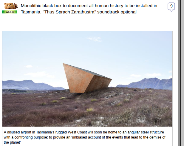 CNN via Fark.com 
Monolithic black box to document all human history to be installed in Tasmania. "Thus Sprach Zarathustra" soundtrack optional

A disused airport in Tasmania's rugged West Coast will soon be home to an angular steel structure with a confronting purpose: to provide an 'unbiased account of the events that lead to the demise of the planet.'