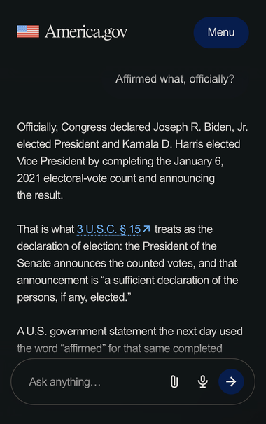Partial transcript of chat with America.gov:

Officially, Congress declared Joseph R. Biden, Jr. elected President and Kamala D. Harris elected Vice President by completing the January 6, 2021 electoral-vote count and announcing the result.
That is what 3 U.S.C. § 15 treats as the declaration of election: the President of the Senate announces the counted votes, and that announcement is “a sufficient declaration of the persons, if any, elected.”
A U.S. government statement the next day used the …