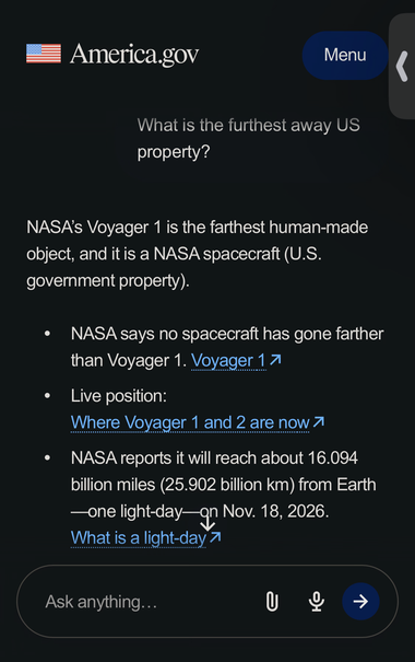 Transcript of America.gov chatbot:

NASA’s Voyager 1 is the farthest human-made object, and it is a NASA spacecraft (U.S. government property).
NASA says no spacecraft has gone farther than Voyager 1. Voyager 1
Live position: Where Voyager 1 and 2 are now
NASA reports it will reach about 16.094 billion miles (25.902 billion km) from Earth—one light-day—on Nov. 18, 2026.