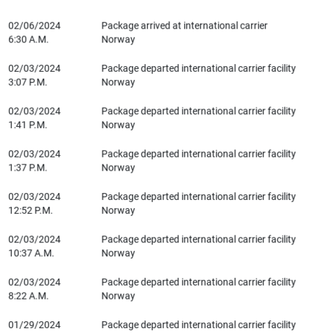 Screenshot from delivery company of updates. There has been no updates for one week. Additionally all the updates prior to that just say, "Package departed international carrier facility" for a further 5 days. 

02/06/2024
6:30 A.M.	Package arrived at international carrier
Norway

02/03/2024
3:07 P.M.	Package departed international carrier facility
Norway

02/03/2024
1:41 P.M.	Package departed international carrier facility
Norway

02/03/2024
1:37 P.M.	Package departed international carrier fac…