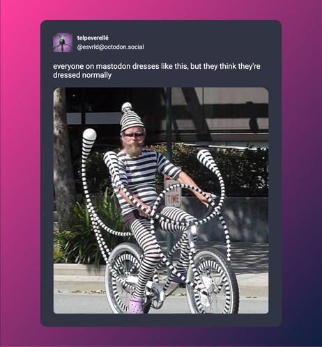 A screenshot of post by telpeverellë (@esvrld@octodon.social) beautified by Mastopoet tool. It was posted on May 28, 2024, 20:32 CEST and has 185 favourites, 123 boosts and 37 replies.

everyone on mastodon dresses like this, but they think they're dressed normally

Post has one attachment. The attachments alt text is:
a person with a blonde beard and upturned whiskers sitting on a bicycle. they're wearing a gnome cap, a short-sleeved shirt, and thigh high socks all with vertical black and whit…