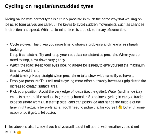 Cycling on regular/unstudded tyres

Riding on ice with normal tyres is entirely possible in much the same way that walking on ice is, so long as you are careful. The key is to avoid sudden movements, such as changes in direction and speed. With that in mind, here is a quick summary of some tips.


Cycle slower: This gives you more time to observe problems and means less harsh braking.
Keep it consistent: Try and keep your speed as consistent as possible. When you do need to stop, slow down very…