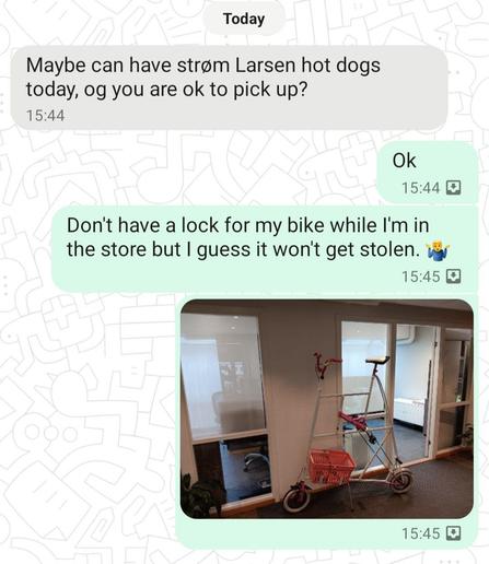 discussion between my wife and myself.

Her: Maybe [we] can have Strøm Larsen hot dogs today, [are you] ok to pick [them] up?

Me: Don't have a lock for my bike while I'm in the store but I guess it won't get stolen. 🤷

Includes a picture of a "tallbike" with very small wheels.