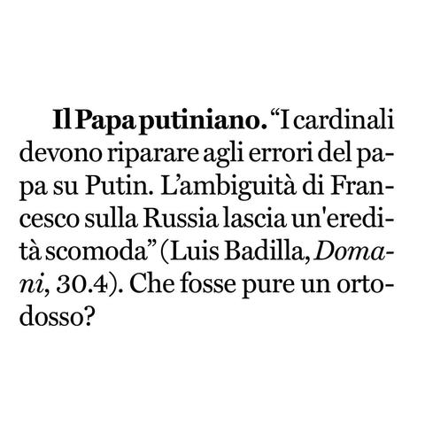 "I cardinali devono riparare agli errori del papa su Putin. L'ambiguità di Francesco sulla Russia lascia un'eredità scomoda" (Luis Badilla, Doma-ni, 30.4).

Che fosse pure un ortodosso?