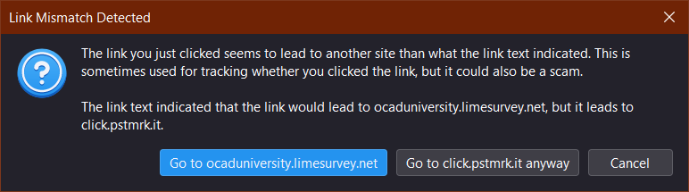 Screenshot of a popup in Mozilla Thunderbird

Title: "Link Mismatch Detected"

The window reads: "The link you just clicked seems to lead to another site than what the link text indicated. This is sometimes used for tracking whether you clicked the link, but it could also be a scam.

The link text indicated that the link would lead to ocaduniversity.limesurvey.net, but it leads to click.pstmrk.it."

At the bottom, there are three buttons. A blue one to take the user to the actual link, a grey o…