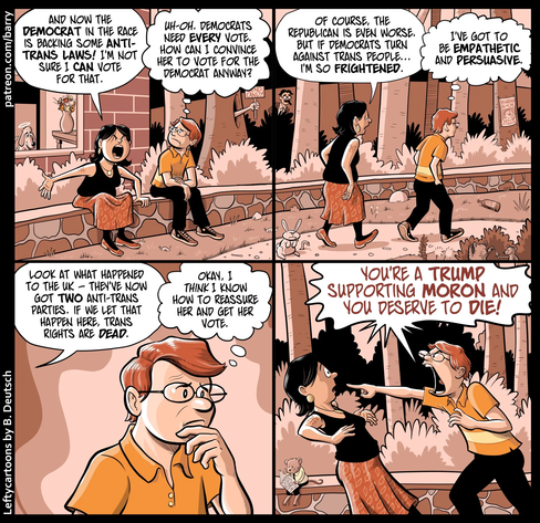 Panel 1:
A woman and a man sit on a low stone wall in a park. The woman is upset; the man listens.

WOMAN: And now the Democrat in the race is backing some anti-trans laws! I’m not sure I can vote for that.

MAN (thinking): Uh-oh. Democrats need every vote. How can I convince her to vote for the Democrat anyway?

Panel 2:
The woman and man walk through the park, the woman ahead of him.

WOMAN: Of course, the Republican is even worse. But if Democrats turn against trans people… I’m so frightened.

MAN (thinking): I’ve got to be empathetic and persuasive.

Panel 3:
Close-up of the man, looking thoughtful with his hand on his chin.

WOMAN (off-panel): Look at what happened to the UK — they’ve now got two anti-trans parties. If we let that happen here, trans rights are dead.

MAN (thinking): Okay, I think I know how to reassure her and get her vote.

Panel 4:
The man is suddenly furious, leaning toward the startled woman and pointing at her.

MAN: You’re a Trump supporting moron and you deserve to die!

artist credit leftycartoons by B. Deutch patreon.com/barry