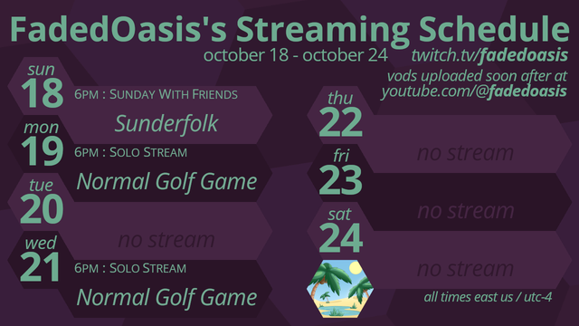 Purple hexagons with teal text.

FadedOasis's Stream Schedule, October 18 through 24

Sunday Oct 18, 6pm, Sunderfolk
Monday, Oct 19, 6pm, Normal Golf Game.
Wednesday, Oct 21, 6pm, Normal Golf Game.

all times east US / UTC-4
twitch.tv/fadedoasis, vods uploaded soon after at youtube.com/@fadedoasis