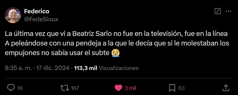 Captura de pantalla de un tweet del usuario @FedeSioux:
"La última vez que vi a Beatriz Sarlo no fue en la televisión, fue en la línea A peleándose con una pendeja a la que le decía que si le molestaban los empujones no sabía usar el subte 😭"